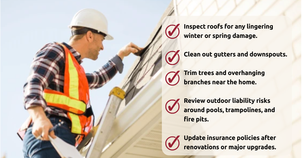 Inspect roofs for any lingering winter or spring damage. Clean out gutters and downspouts. Trim trees and overhanging branches near the home. Review outdoor liability risks around pools, trampolin (1)